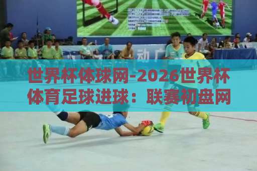 世界杯体球网-2026世界杯体育足球进球:联赛初盘网实战指南【2026世界杯】观赛必备 世界杯体球网-2026世界杯体育足球进球:联赛初盘网实战指南【2026世界杯】观赛必备