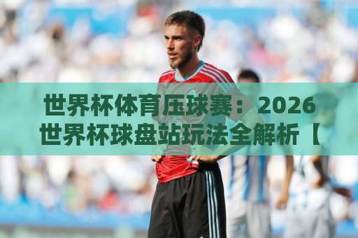 世界杯体育压球赛：2026世界杯球盘站玩法全解析【365best体育】实战指南