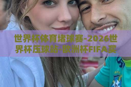世界杯体育堵球赛-2026世界杯压球站-欧洲杯FIFA买球站（理性观赛指南）