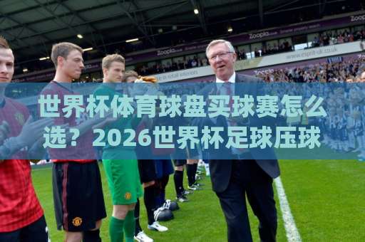世界杯体育球盘买球赛怎么选？2026世界杯足球压球站实测推荐 【og买球】