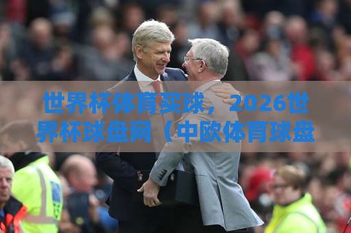 世界杯体育买球，2026世界杯球盘网（中欧体育球盘网）怎么选？一篇文章讲透