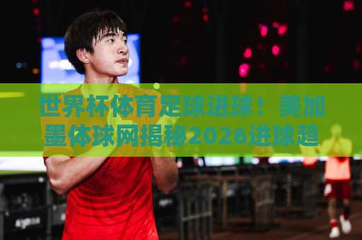 世界杯体育足球进球！美加墨体球网揭秘2026进球趋势，和记体育买球网专业解析