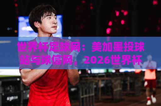世界杯足球网:美加墨投球站与球信网,2026世界杯投注指南【美加墨投球站】深度解析 世界杯足球网:美加墨投球站与球信网,2026世界杯投注指南【美加墨投球站】深度解析