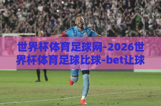 世界杯体育足球网-2026世界杯体育足球比球-bet让球网，这样玩转让球玩法更稳！