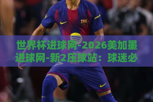 世界杯进球网-2026美加墨进球网-新2压球站:球迷必知的三大观赛新玩法【世界杯进球网】实用指南 世界杯进球网-2026美加墨进球网-新2压球站:球迷必知的三大观赛新玩法【世界杯进球网】实用指南