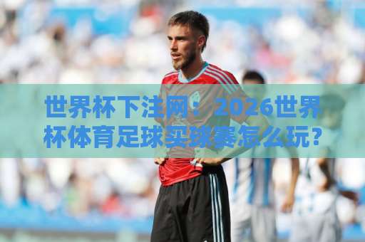 世界杯下注网:2026世界杯体育足球买球赛怎么玩?bte365让球盘口实战技巧【世界杯下注网】 世界杯下注网:2026世界杯体育足球买球赛怎么玩?bte365让球盘口实战技巧【世界杯下注网】