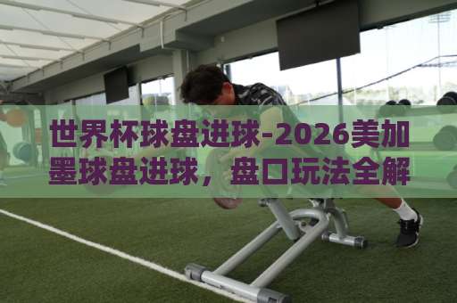 世界杯球盘进球-2026美加墨球盘进球,盘口玩法全解析【大发体育买球网】实战指南 世界杯球盘进球-2026美加墨球盘进球,盘口玩法全解析【大发体育买球网】实战指南