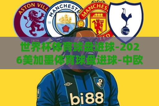 世界杯体育球盘进球-2026美加墨体育球盘进球-中欧体育买球网：看懂这些门道，新手也能轻松玩转【美加墨世界杯】投注策略