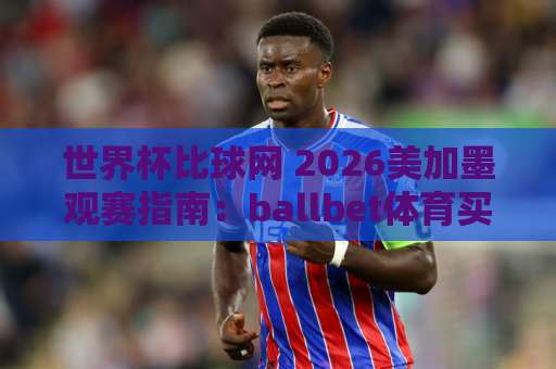 世界杯比球网 2026美加墨观赛指南：ballbet体育买球网实战体验分享 【世界杯比球网】