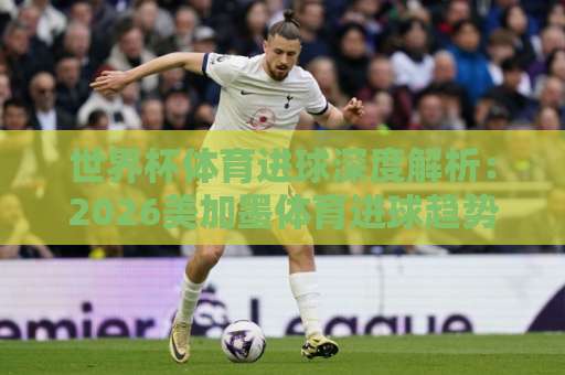 世界杯体育进球深度解析:2026美加墨体育进球趋势与“168体育让球网”盘口指南! 世界杯体育进球深度解析:2026美加墨体育进球趋势与“168体育让球网”盘口指南!