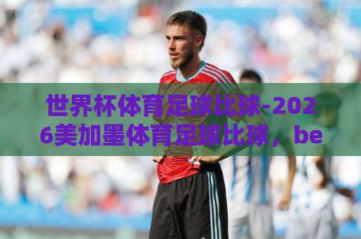 世界杯体育足球比球-2026美加墨体育足球比球，bet16球盘网让球网怎么玩？【2026美加墨世界杯】深度解析