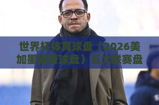世界杯体育球盘（2026美加墨体育球盘）五大联赛盘口怎么玩？五联赛球盘网实战指南