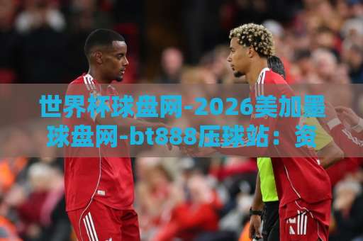 世界杯球盘网-2026美加墨球盘网-bt888压球站:资深球迷如何选对平台?【世界杯球盘网】实战测评 世界杯球盘网-2026美加墨球盘网-bt888压球站:资深球迷如何选对平台?【世界杯球盘网】实战测评