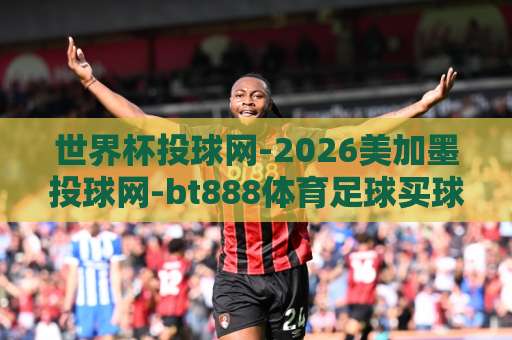 世界杯投球网-2026美加墨投球网-bt888体育足球买球站：如何选对平台？【2026投球指南】不再踩坑