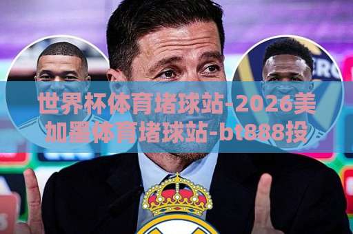 世界杯体育堵球站-2026美加墨体育堵球站-bt888投球网：2026世界杯观赛与投注新趋势【bt888投球网】深度解析
