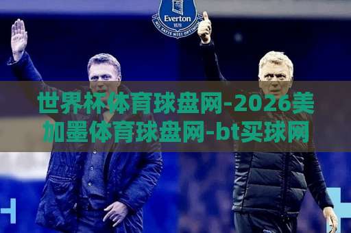 世界杯体育球盘网-2026美加墨体育球盘网-bt买球网：2026美加墨世界杯观赛新选择【世界杯体育球盘网】全面升级