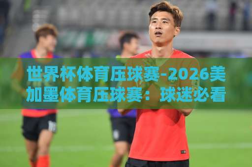 世界杯体育压球赛-2026美加墨体育压球赛:球迷必看指南!【bt体育球盘买球网】全方位解析 世界杯体育压球赛-2026美加墨体育压球赛:球迷必看指南!【bt体育球盘买球网】全方位解析