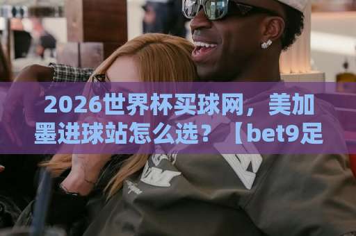 2026世界杯买球网,美加墨进球站怎么选?【bet9足球网】实测对比与避坑指南 2026世界杯买球网,美加墨进球站怎么选?【bet9足球网】实测对比与避坑指南