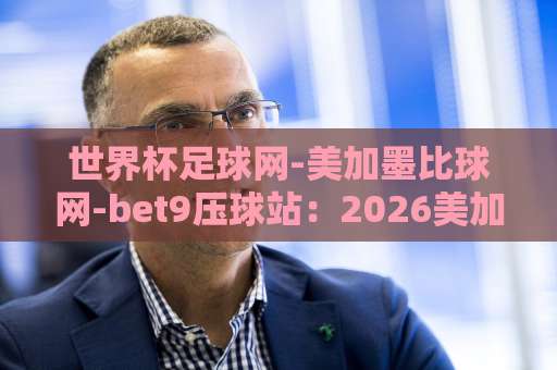 世界杯足球网-美加墨比球网-bet9压球站：2026美加墨世界杯观赛指南【世界杯足球网】实战攻略