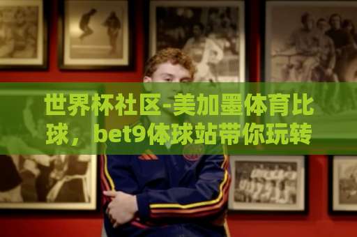 世界杯社区-美加墨体育比球，bet9体球站带你玩转2026