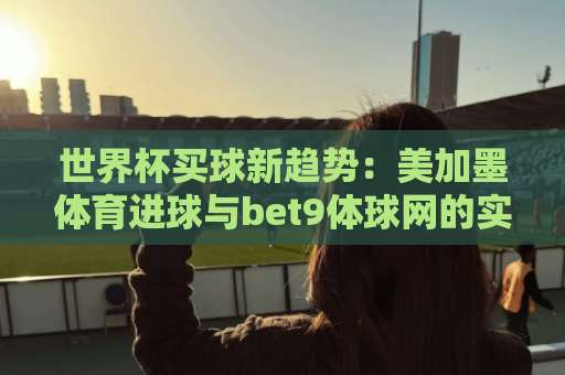 世界杯买球新趋势：美加墨体育进球与bet9体球网的实战玩法（2026）