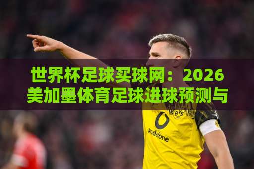 世界杯足球买球网：2026美加墨体育足球进球预测与bet9堵球网体验指南【世界杯足球买球网】