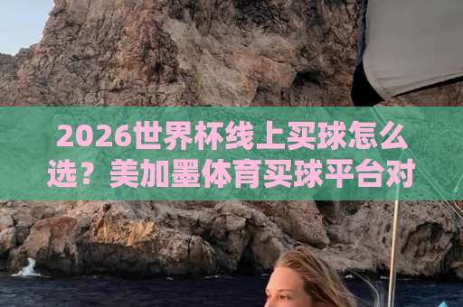2026世界杯线上买球怎么选？美加墨体育买球平台对比，bte007足球网【世界杯线上买球】推荐与避坑指南