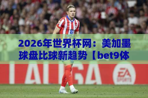2026年世界杯网：美加墨球盘比球新趋势【bet9体育足球买球站】玩家必读