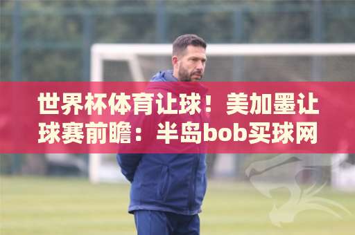 世界杯体育让球！美加墨让球赛前瞻：半岛bob买球网揭秘2026投注策略与实战技巧