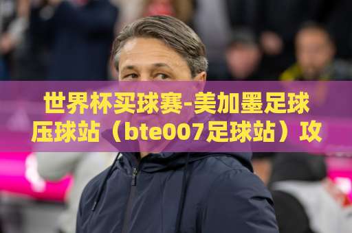 世界杯买球赛-美加墨足球压球站（bte007足球站）攻略：如何轻松锁定2026观赛席位？