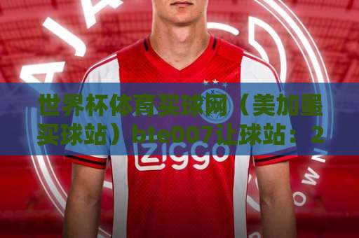 世界杯体育买球网（美加墨买球站）bte007让球站：2026年热门平台深度解析