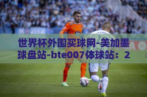 世界杯外围买球网-美加墨球盘站-bte007体球站:2026美加墨世界杯观赛新体验 世界杯外围买球网-美加墨球盘站-bte007体球站:2026美加墨世界杯观赛新体验