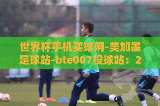 世界杯手机买球网-美加墨足球站-bte007投球站：2026观赛指南与实战技巧