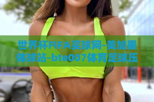世界杯FIFA买球网-美加墨体球站-bte007体育足球压球站:2026美加墨世界杯投注避坑指南【bte007体育足球压球站】 世界杯FIFA买球网-美加墨体球站-bte007体育足球压球站:2026美加墨世界杯投注避坑指南【bte007体育足球压球站】