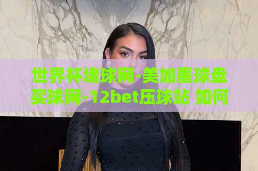 世界杯堵球网-美加墨球盘买球网-12bet压球站 如何选择可靠平台？【世界杯投注指南】