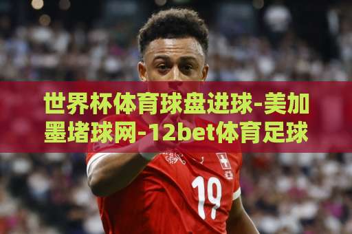 世界杯体育球盘进球-美加墨堵球网-12bet体育足球买球网：2026美加墨世界杯观赛与投注指南