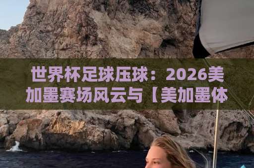 世界杯足球压球:2026美加墨赛场风云与【美加墨体育投球网】实用指南 世界杯足球压球:2026美加墨赛场风云与【美加墨体育投球网】实用指南