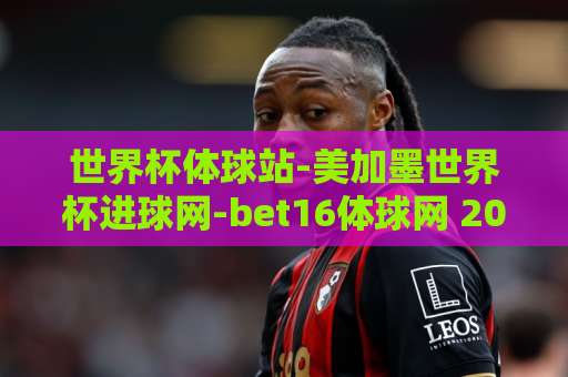 世界杯体球站-美加墨世界杯进球网-bet16体球网 2026美加墨世界杯观赛新体验【世界杯体球站】