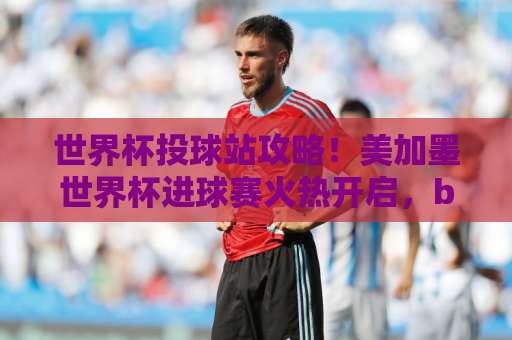 世界杯投球站攻略!美加墨世界杯进球赛火热开启,bet16投球网教你如何精准下注 世界杯投球站攻略!美加墨世界杯进球赛火热开启,bet16投球网教你如何精准下注