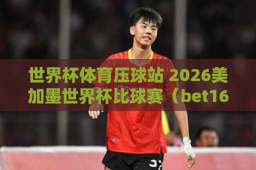 世界杯体育压球站 2026美加墨世界杯比球赛（bet16投球站）实用指南！