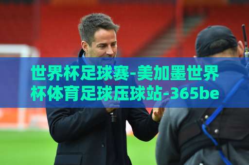 世界杯足球赛-美加墨世界杯体育足球压球站-365best球盘网!2026年观赛与投注全攻略【365best球盘网】 世界杯足球赛-美加墨世界杯体育足球压球站-365best球盘网!2026年观赛与投注全攻略【365best球盘网】