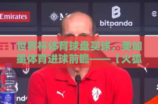 世界杯体育球盘买球，美加墨体育进球前瞻——【火狐体育足球买球网】2026观赛与投注指南