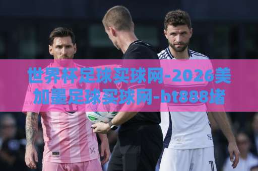世界杯足球买球网-2026美加墨足球买球网-bt888堵球网：如何找到靠谱的下注平台？【世界杯足球买球网】2026观赛必备指南