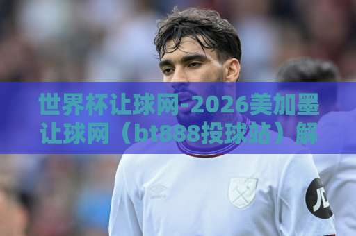 世界杯让球网-2026美加墨让球网（bt888投球站）解析：小白如何选对平台？