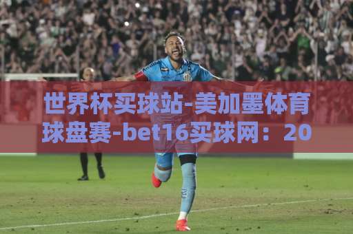 世界杯买球站-美加墨体育球盘赛-bet16买球网：2026美加墨世界杯观赛指南【世界杯买球站】如何选平台？