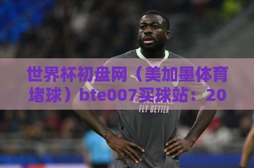 世界杯初盘网（美加墨体育堵球）bte007买球站：2026观赛投注避坑指南