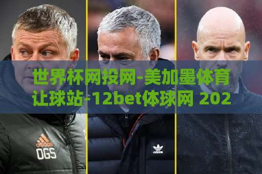 世界杯网投网-美加墨体育让球站-12bet体球网 2026美加墨世界杯观赛指南【世界杯网投网】
