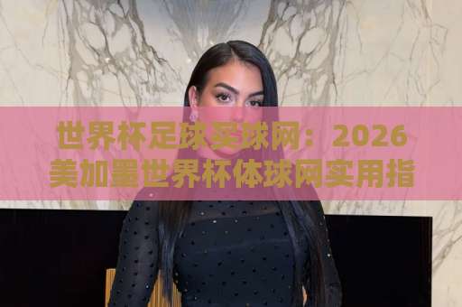 世界杯足球买球网:2026美加墨世界杯体球网实用指南,365best体育足球买球网【2026世界杯】值得关注