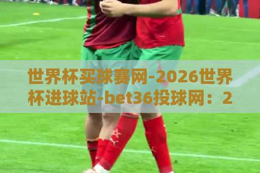 世界杯买球赛网-2026世界杯进球站-bet36投球网：2026年观赛新体验【世界杯买球赛网】全攻略