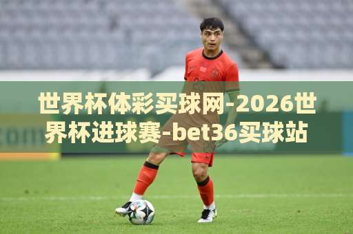 世界杯体彩买球网-2026世界杯进球赛-bet36买球站：看球购彩必备指南【世界杯体彩买球网】2026新玩法